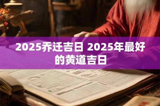 2025乔迁吉日 2025年最好的黄道吉日 2025乔迁吉日 2025年最好的黄道吉日