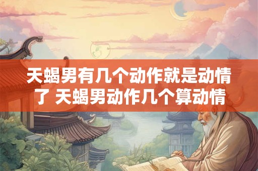 天蝎男有几个动作就是动情了 天蝎男动作几个算动情