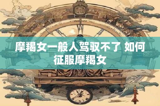 摩羯女一般人驾驭不了 如何征服摩羯女