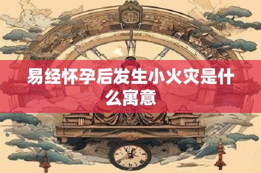 易经怀孕后发生小火灾是什么寓意