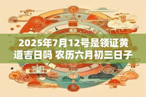 2025年7月12号是领证黄道吉日吗 农历六月初三日子好吗