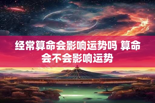 经常算命会影响运势吗 算命会不会影响运势 经常算命会影响运势吗 算命会不会影响运势