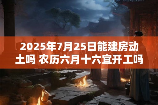 2025年7月25日能建房动土吗 农历六月十六宜开工吗