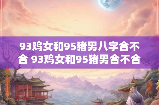 93鸡女和95猪男八字合不合 93鸡女和95猪男合不合
