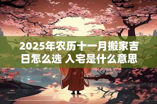 2025年农历十一月搬家吉日怎么选 入宅是什么意思
