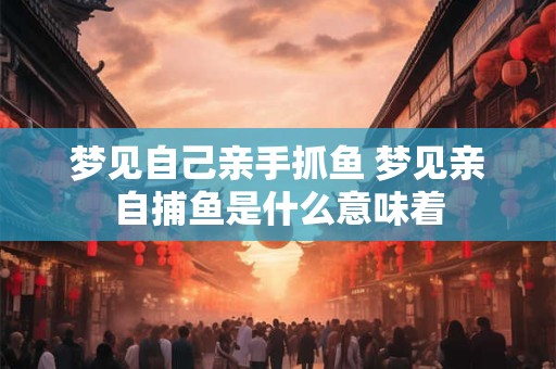 梦见自己亲手抓鱼 梦见亲自捕鱼是什么意味着