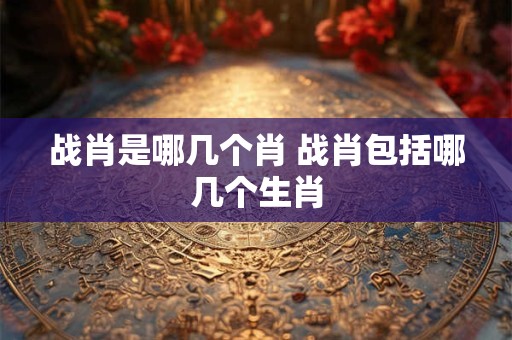 战肖是哪几个肖 战肖包括哪几个生肖
