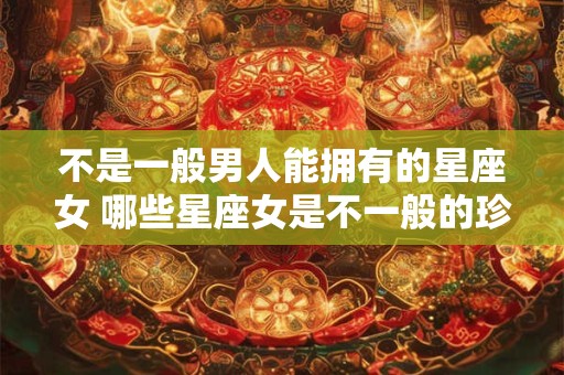 不是一般男人能拥有的星座女 哪些星座女是不一般的珍贵财富