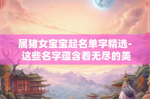 属猪女宝宝起名单字精选- 这些名字蕴含着无尽的美好寓意！