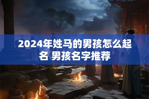 2024年姓马的男孩怎么起名 男孩名字推荐