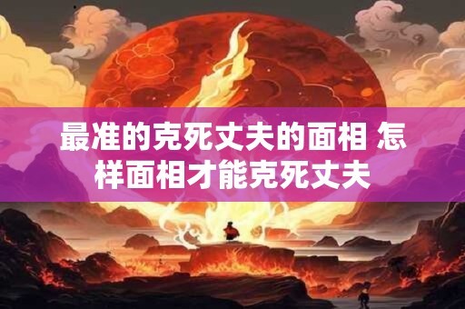 最准的克死丈夫的面相 怎样面相才能克死丈夫 最准的克死丈夫的面相 怎样面相才能克死丈夫