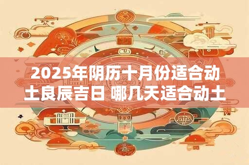 2025年阴历十月份适合动土良辰吉日 哪几天适合动土