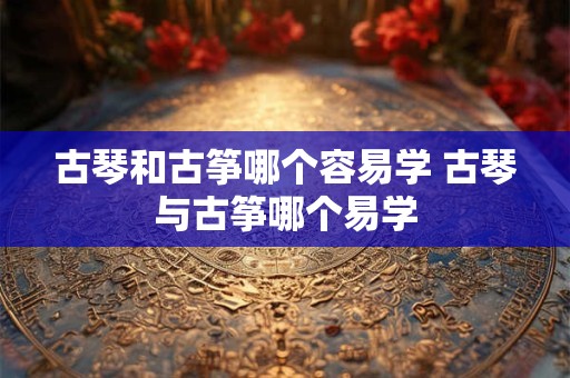古琴和古筝哪个容易学 古琴与古筝哪个易学