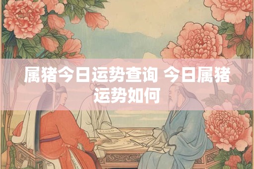 属猪今日运势查询 今日属猪运势如何