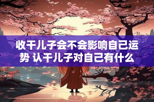 收干儿子会不会影响自己运势 认干儿子对自己有什么影响