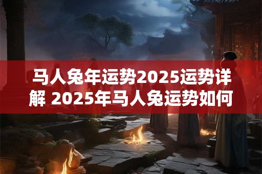 马人兔年运势2025运势详解 2025年马人兔运势如何