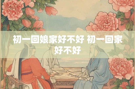 初一回娘家好不好 初一回家好不好