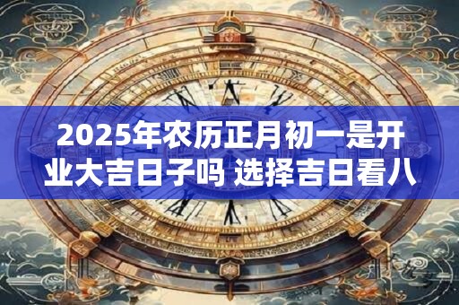 2025年农历正月初一是开业大吉日子吗 选择吉日看八字