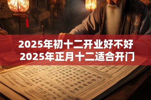 2025年初十二开业好不好 2025年正月十二适合开门营业吗