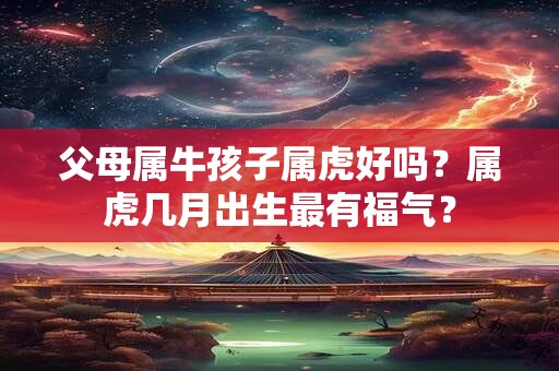 父母属牛孩子属虎好吗？属虎几月出生最有福气？