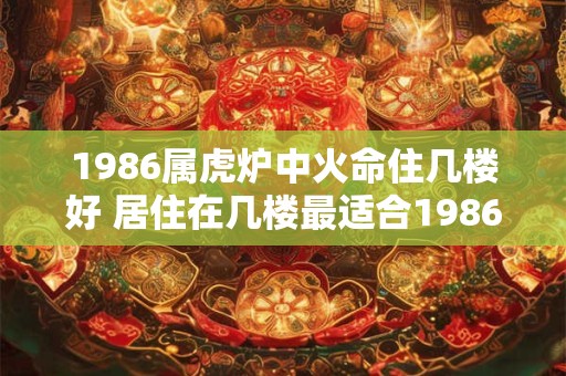 1986属虎炉中火命住几楼好 居住在几楼最适合1986年出生属虎的炉中火命人