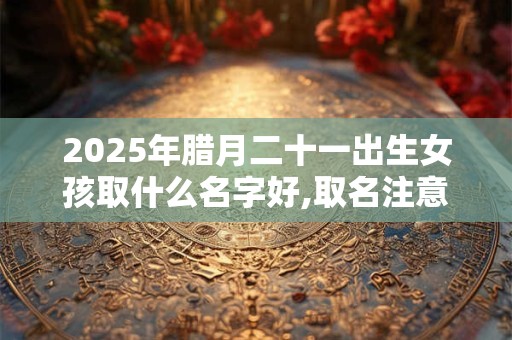2025年腊月二十一出生女孩取什么名字好,取名注意事项