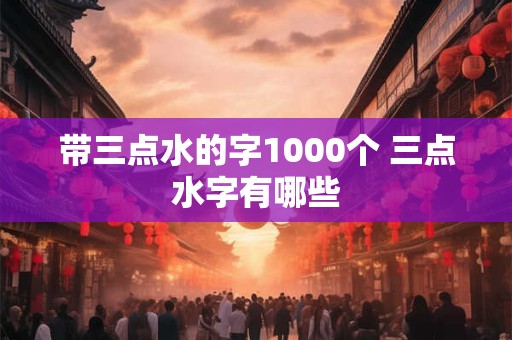 带三点水的字1000个 三点水字有哪些