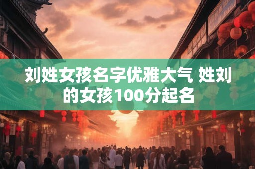 刘姓女孩名字优雅大气 姓刘的女孩100分起名