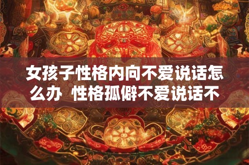 女孩子性格内向不爱说话怎么办  性格孤僻不爱说话不合群怎么办