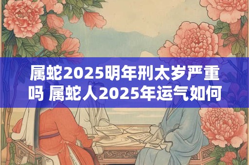 属蛇2025明年刑太岁严重吗 属蛇人2025年运气如何 属蛇2025明年刑太岁严重吗 属蛇人2025年运气如何