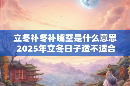 立冬补冬补嘴空是什么意思 2025年立冬日子适不适合开业