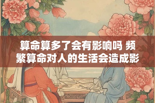 算命算多了会有影响吗 频繁算命对人的生活会造成影响吗 算命算多了会有影响吗 频繁算命对人的生活会造成影响吗