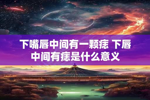 下嘴唇中间有一颗痣 下唇中间有痣是什么意义