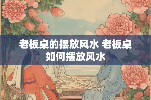老板桌的摆放风水 老板桌如何摆放风水