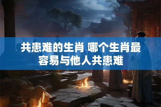 共患难的生肖 哪个生肖最容易与他人共患难