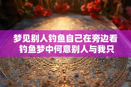 梦见别人钓鱼自己在旁边看 钓鱼梦中何意别人与我只在旁观