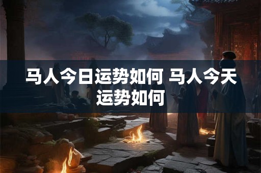 马人今日运势如何 马人今天运势如何