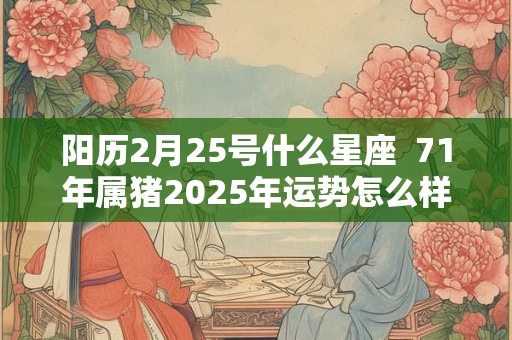 阳历2月25号什么星座 71年属猪2025年运势怎么样 阳历2月25号什么星座 71年属猪2025年运势怎么样