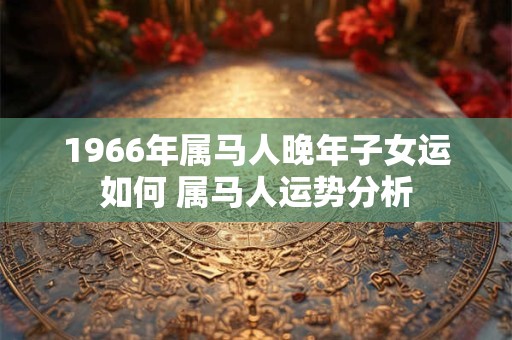 1966年属马人晚年子女运如何 属马人运势分析