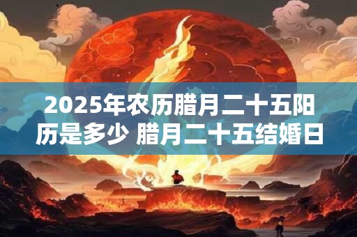 2025年农历腊月二十五阳历是多少 腊月二十五结婚日子好吗