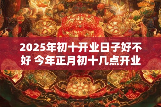 2025年初十开业日子好不好 今年正月初十几点开业大吉