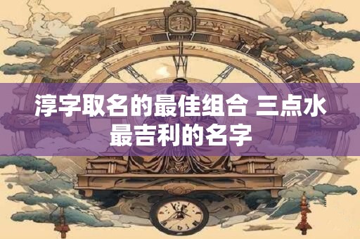 淳字取名的最佳组合 三点水最吉利的名字