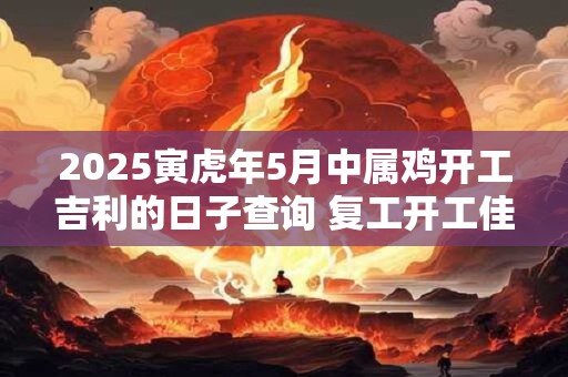 2025寅虎年5月中属鸡开工吉利的日子查询 复工开工佳期