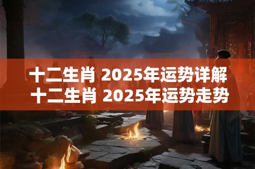 十二生肖 2025年运势详解 十二生肖 2025年运势走势分析