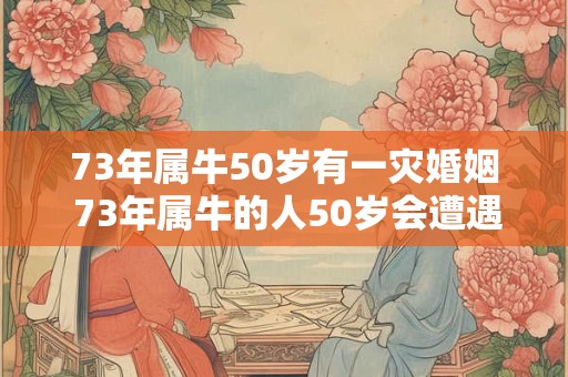 73年属牛50岁有一灾婚姻 73年属牛的人50岁会遭遇婚姻灾难吗