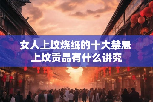 女人上坟烧纸的十大禁忌 上坟贡品有什么讲究