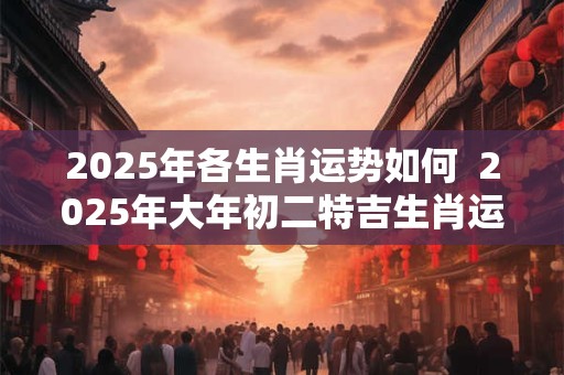 2025年各生肖运势如何  2025年大年初二特吉生肖运势查询
