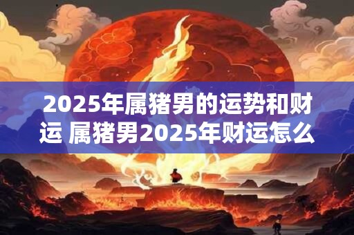 2025年属猪男的运势和财运 属猪男2025年财运怎么样