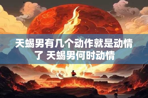 天蝎男有几个动作就是动情了 天蝎男何时动情