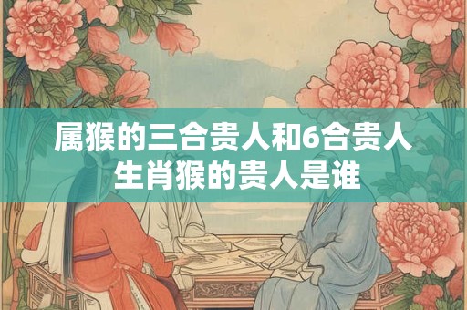 属猴的三合贵人和6合贵人 生肖猴的贵人是谁 属猴的三合贵人和6合贵人 生肖猴的贵人是谁
